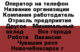 Оператор на телефон › Название организации ­ Компания-работодатель › Отрасль предприятия ­ Другое › Минимальный оклад ­ 1 - Все города Работа » Вакансии   . Чувашия респ.,Новочебоксарск г.